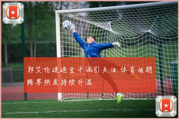 郭艾伦追逐金子涵引关注 体育话题跨界热度持续升温