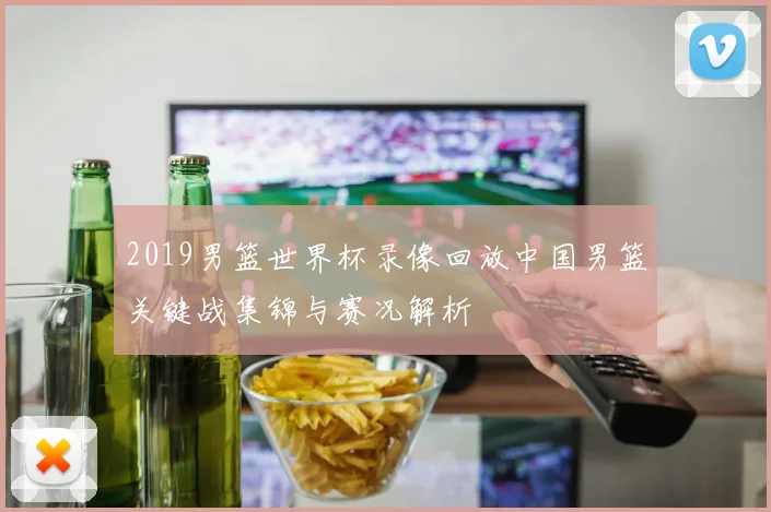 2019男篮世界杯录像回放中国男篮关键战集锦与赛况解析