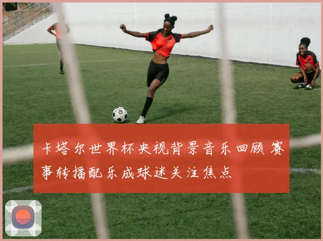 卡塔尔世界杯央视背景音乐回顾 赛事转播配乐成球迷关注焦点