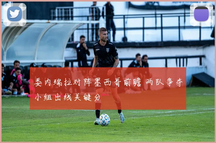委内瑞拉对阵墨西哥前瞻 两队争夺小组出线关键分