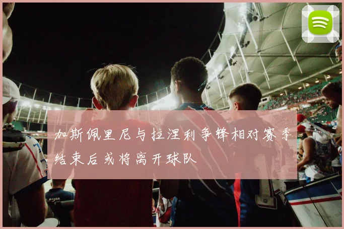 加斯佩里尼与拉涅利争锋相对赛季结束后或将离开球队
