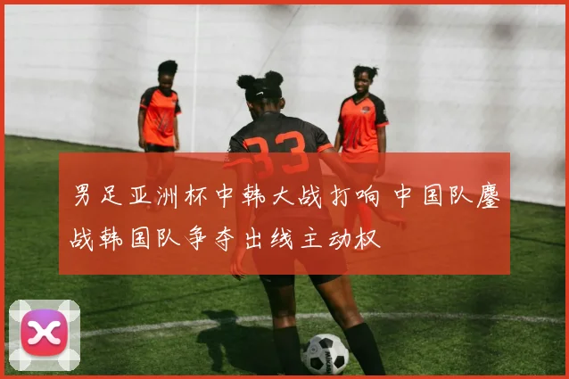 男足亚洲杯中韩大战打响 中国队鏖战韩国队争夺出线主动权