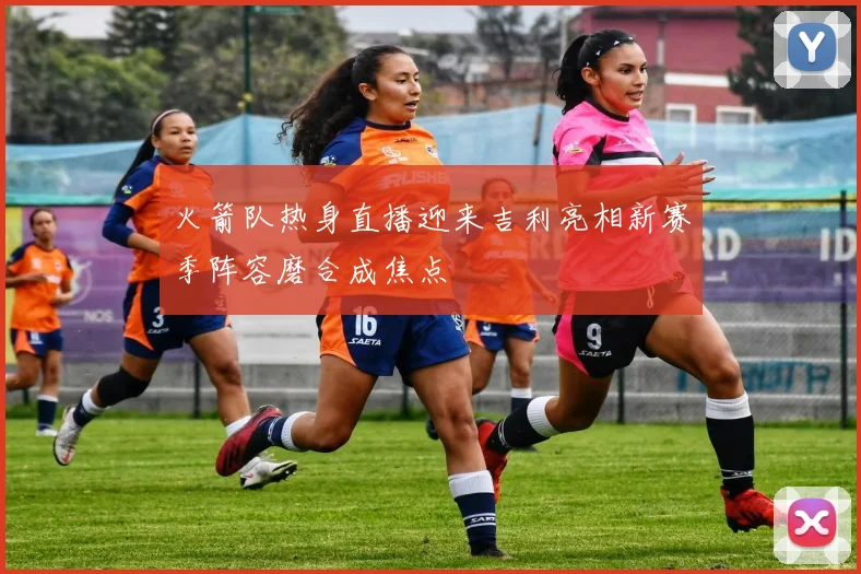 火箭队热身直播迎来吉利亮相新赛季阵容磨合成焦点