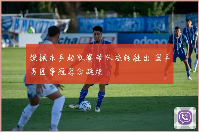 樊振东乒超联赛带队逆转胜出 国乒男团争冠悬念延续