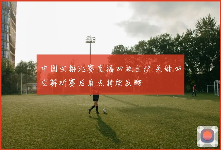 中国女排比赛直播回放出炉 关键回合解析赛后看点持续发酵