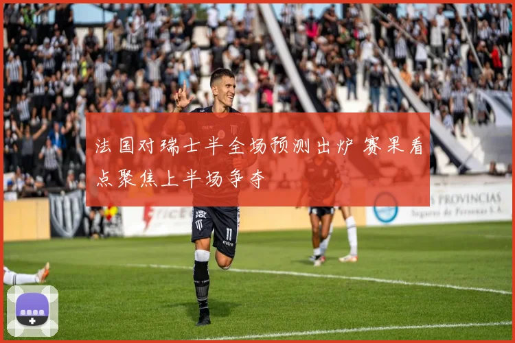 法国对瑞士半全场预测出炉 赛果看点聚焦上半场争夺