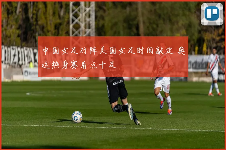 中国女足对阵美国女足时间敲定 奥运热身赛看点十足