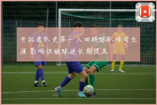开拓者队史第一人回顾球队传奇生涯 影响仍被球迷长期提及