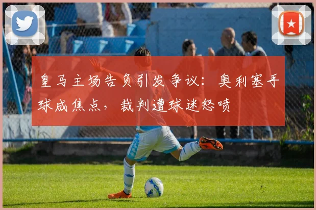 皇马主场告负引发争议：奥利塞手球成焦点，裁判遭球迷怒喷
