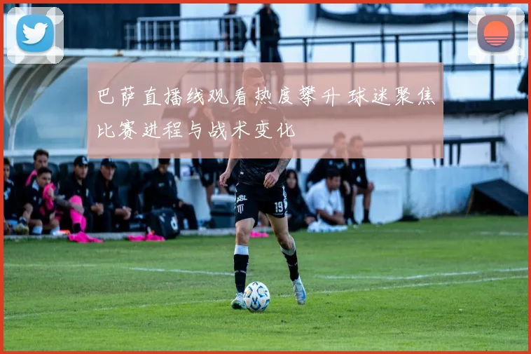 巴萨直播线观看热度攀升 球迷聚焦比赛进程与战术变化