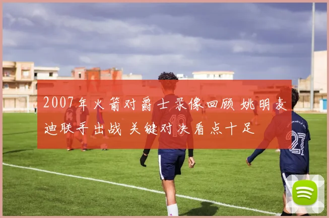 2007年火箭对爵士录像回顾 姚明麦迪联手出战 关键对决看点十足