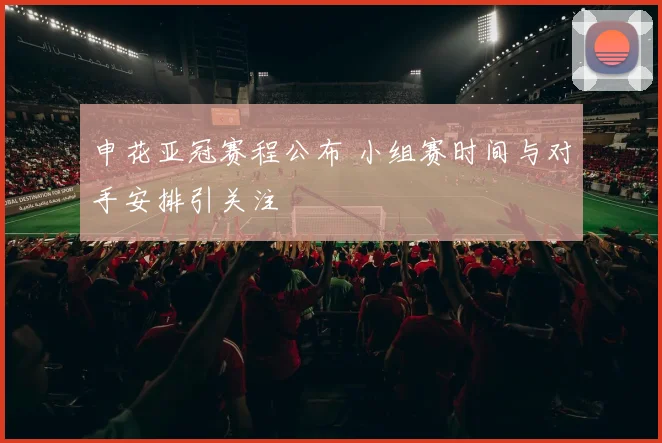 申花亚冠赛程公布 小组赛时间与对手安排引关注