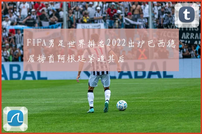 FIFA男足世界排名2022出炉巴西稳居榜首阿根廷紧追其后