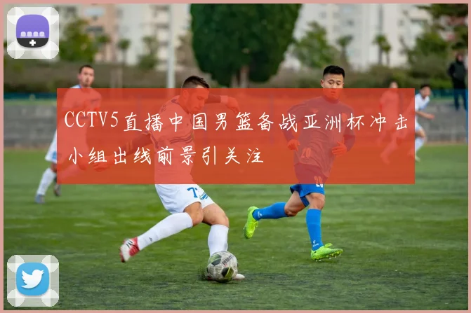 CCTV5直播中国男篮备战亚洲杯冲击小组出线前景引关注