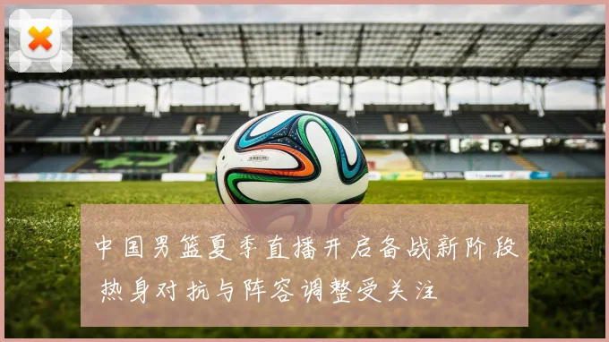 中国男篮夏季直播开启备战新阶段 热身对抗与阵容调整受关注