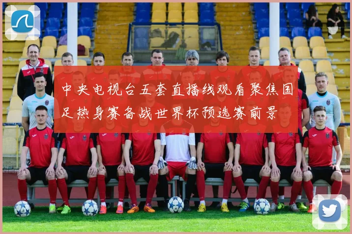 中央电视台五套直播线观看聚焦国足热身赛备战世界杯预选赛前景