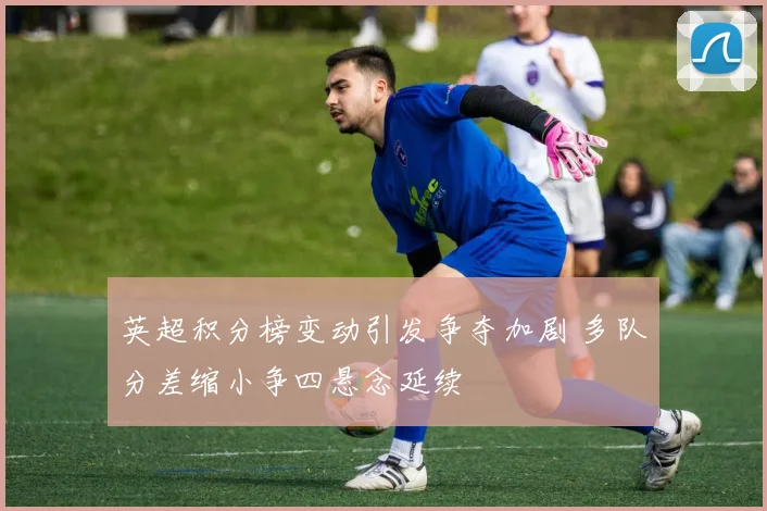 英超积分榜变动引发争夺加剧 多队分差缩小争四悬念延续