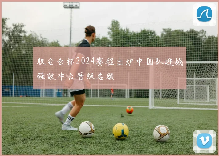 联合会杯2024赛程出炉中国队迎战强敌冲击晋级名额