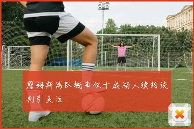 詹姆斯离队概率仅十成湖人续约谈判引关注