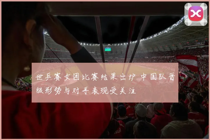 世乒赛女团比赛结果出炉 中国队晋级形势与对手表现受关注