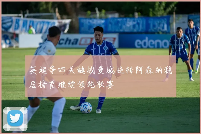 英超争四关键战曼城逆转阿森纳稳居榜首继续领跑联赛