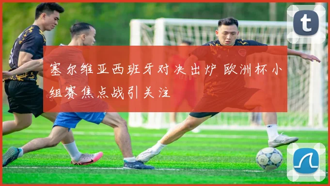 塞尔维亚西班牙对决出炉 欧洲杯小组赛焦点战引关注