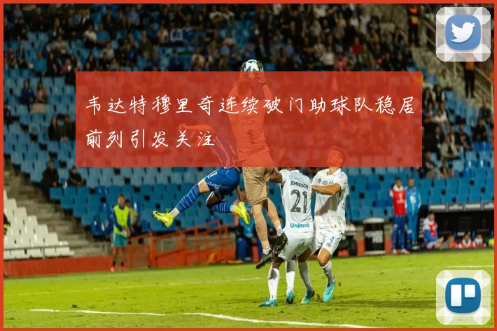 韦达特穆里奇连续破门助球队稳居前列引发关注
