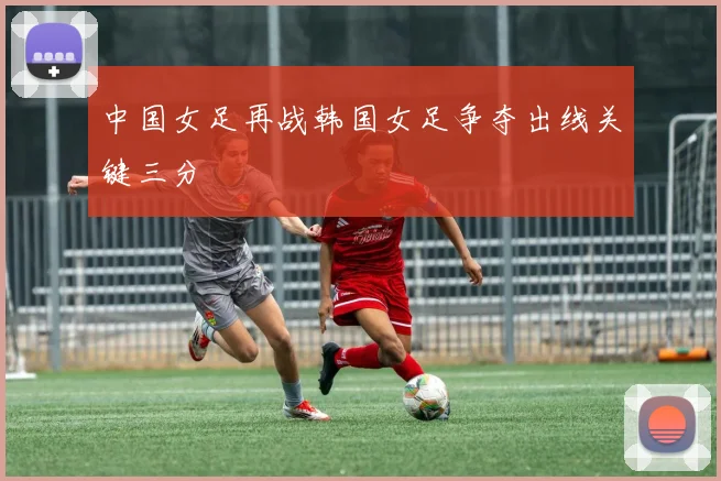 中国女足再战韩国女足争夺出线关键三分