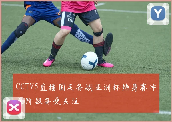 CCTV5直播国足备战亚洲杯热身赛冲刺阶段备受关注