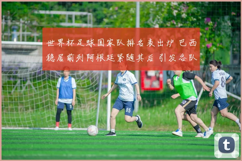世界杯足球国家队排名表出炉 巴西稳居前列阿根廷紧随其后 引发各队备战关注