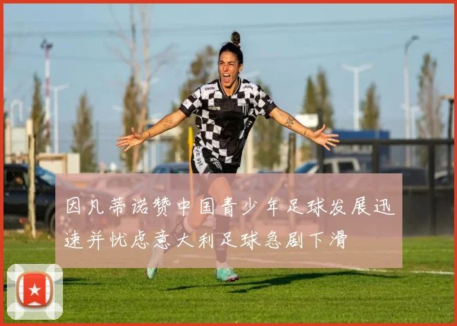 因凡蒂诺赞中国青少年足球发展迅速并忧虑意大利足球急剧下滑