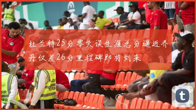 杜兰特25分零失误生涯总分逼近乔丹仅差26分里程碑即将到来