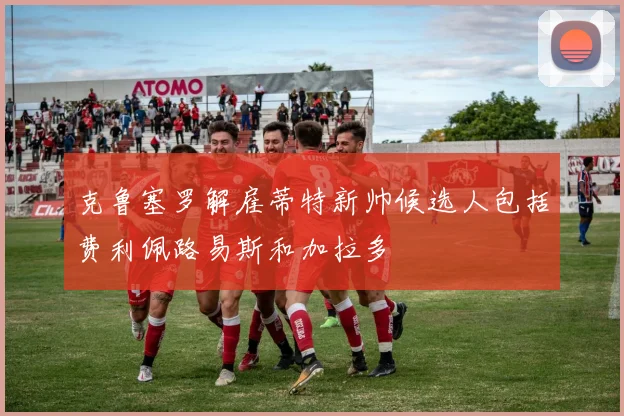 克鲁塞罗解雇蒂特新帅候选人包括费利佩路易斯和加拉多