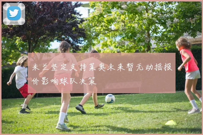 米兰坚定支持莱奥未来暂无动摇报价影响球队决策
