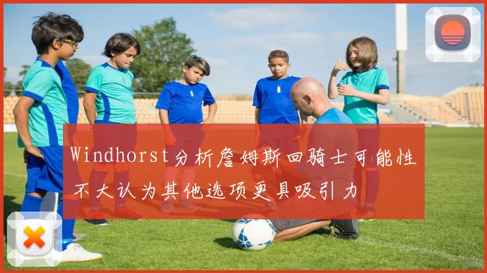 Windhorst分析詹姆斯回骑士可能性不大认为其他选项更具吸引力