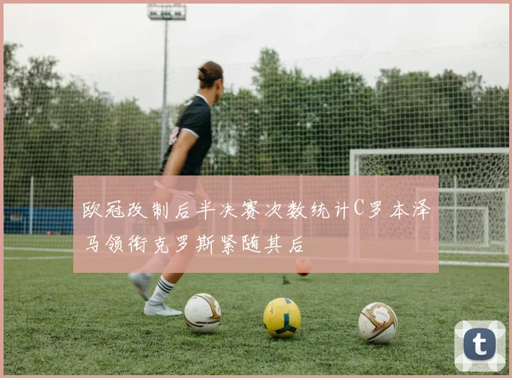 欧冠改制后半决赛次数统计C罗本泽马领衔克罗斯紧随其后