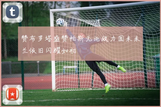 赞布罗塔盛赞帕斯无论效力国米米兰依旧闪耀如初