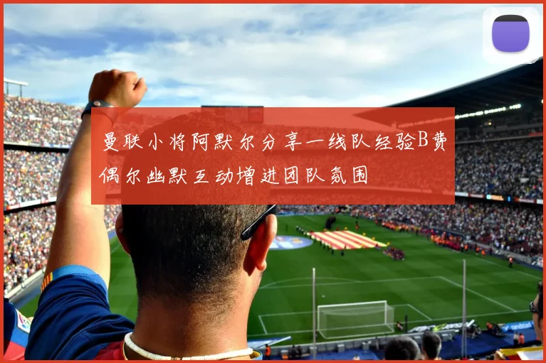 曼联小将阿默尔分享一线队经验B费偶尔幽默互动增进团队氛围