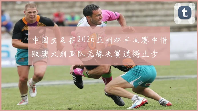 中国女足在2026亚洲杯半决赛中惜败澳大利亚队无缘决赛遗憾止步