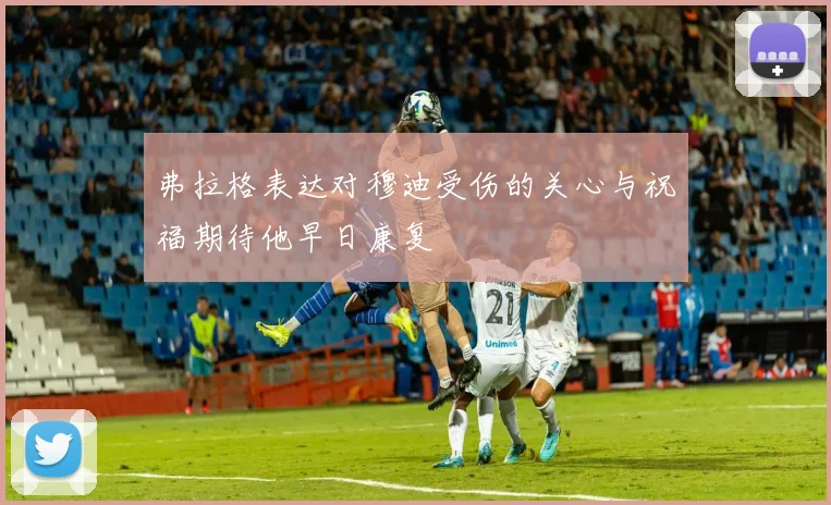 弗拉格表达对穆迪受伤的关心与祝福期待他早日康复