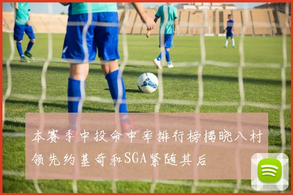 本赛季中投命中率排行榜揭晓八村领先约基奇和SGA紧随其后
